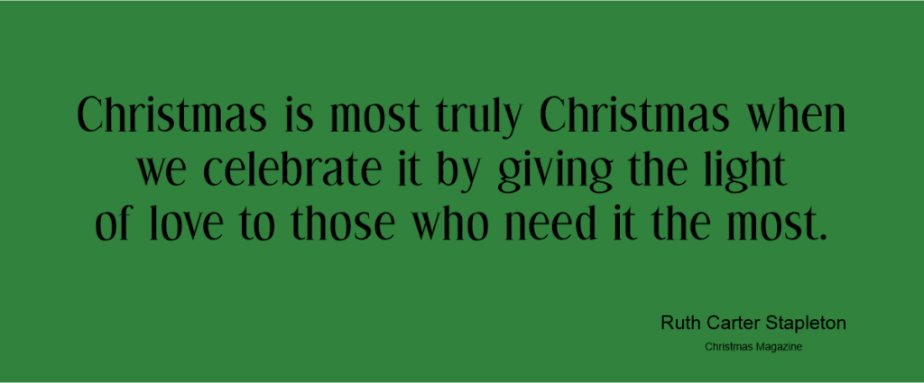 Christmas­ is most truly Christmas when we celebrate it by giving the light of love to those who need it the most.Ruth Carter Stapleton