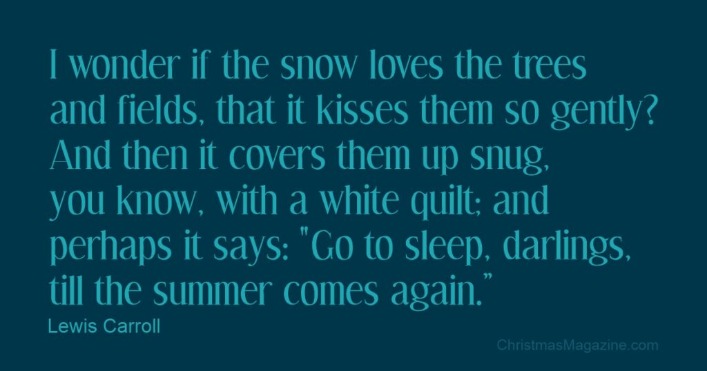 I wonder if the snow LOVES the trees and fields, that it kisses them so gently? And then it covers them up snug, you know, with a white quilt; and perhaps it says, "Go to sleep, darlings, till the summer comes again."Lewis Carroll - Alice’s Adventures in Wonderland