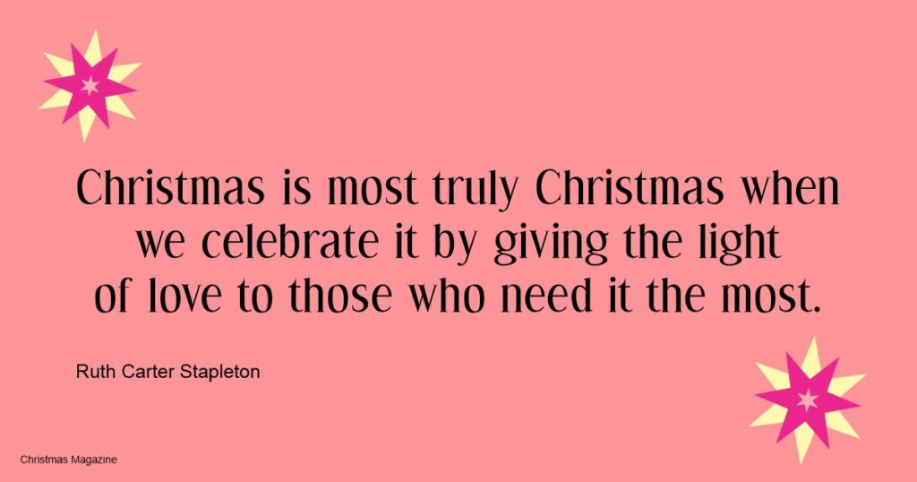 Ruth Carter Stapleton, Christmas­ is most truly Christmas whenwe celebrate it by giving the lightof love to those who need it the most.